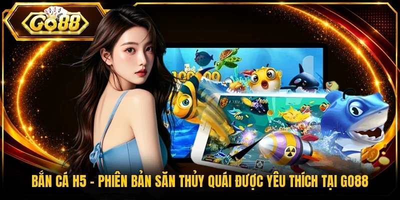 Bắn Cá H5 – Phiên Bản Săn Thủy Quái Được Yêu Thích Tại Go88